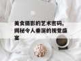 美食摄影的艺术密码,揭秘令人垂涎的视觉盛宴