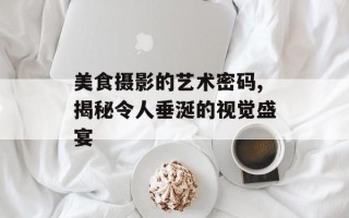美食摄影的艺术密码,揭秘令人垂涎的视觉盛宴