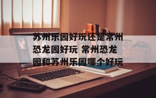 苏州乐园好玩还是常州恐龙园好玩 常州恐龙园和苏州乐园哪个好玩