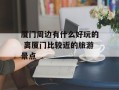 厦门周边有什么好玩的 离厦门比较近的旅游景点
