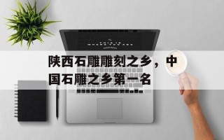 陕西石雕雕刻之乡，中国石雕之乡第一名