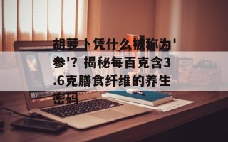 胡萝卜凭什么被称为'参'？揭秘每百克含3.6克膳食纤维的养生密码