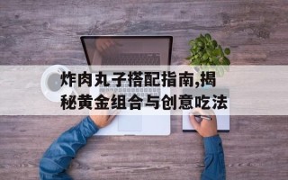 炸肉丸子搭配指南,揭秘黄金组合与创意吃法