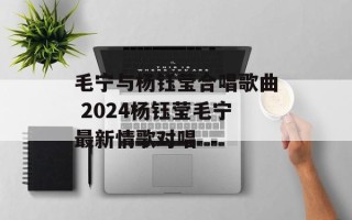 毛宁与杨钰莹合唱歌曲 2024杨钰莹毛宁最新情歌对唱