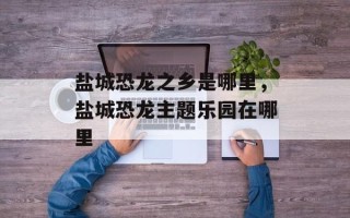 盐城恐龙之乡是哪里，盐城恐龙主题乐园在哪里
