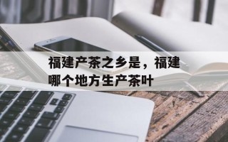 福建产茶之乡是，福建哪个地方生产茶叶