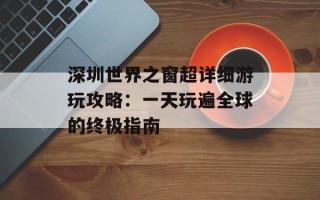 深圳世界之窗超详细游玩攻略：一天玩遍全球的终极指南