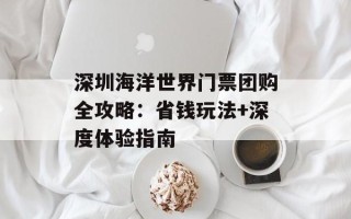 深圳海洋世界门票团购全攻略：省钱玩法+深度体验指南