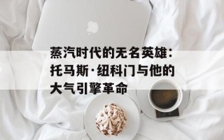 蒸汽时代的无名英雄：托马斯·纽科门与他的大气引擎革命