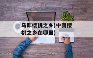 马郎樱桃之乡(中国樱桃之乡在哪里)