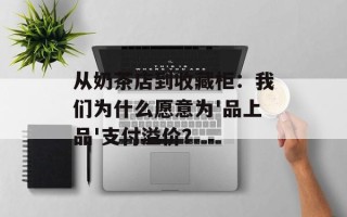 从奶茶店到收藏柜：我们为什么愿意为'品上品'支付溢价？
