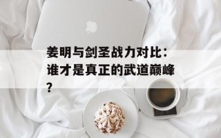 姜明与剑圣战力对比：谁才是真正的武道巅峰？