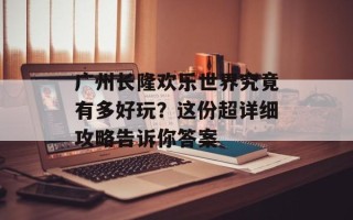 广州长隆欢乐世界究竟有多好玩？这份超详细攻略告诉你答案