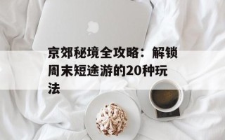 京郊秘境全攻略：解锁周末短途游的20种玩法