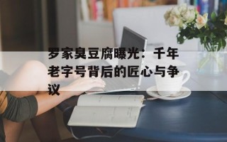 罗家臭豆腐曝光：千年老字号背后的匠心与争议