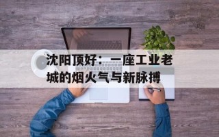沈阳顶好：一座工业老城的烟火气与新脉搏