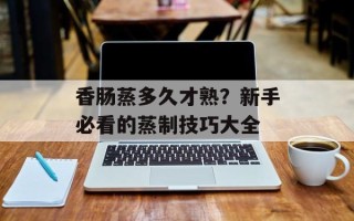 香肠蒸多久才熟？新手必看的蒸制技巧大全
