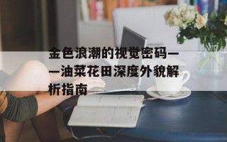 金色浪潮的视觉密码——油菜花田深度外貌解析指南