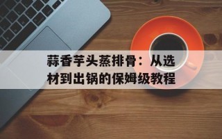 蒜香芋头蒸排骨：从选材到出锅的保姆级教程