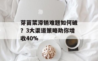芽苗菜滞销难题如何破？3大渠道策略助你增收40%