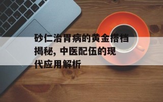 砂仁治胃病的黄金搭档揭秘, 中医配伍的现代应用解析