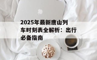 2025年最新唐山列车时刻表全解析：出行必备指南