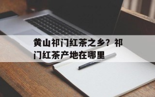 黄山祁门红茶之乡？祁门红茶产地在哪里