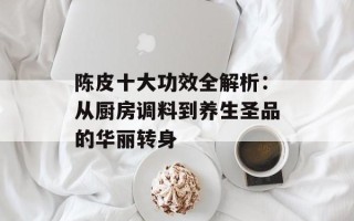 陈皮十大功效全解析：从厨房调料到养生圣品的华丽转身
