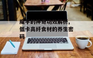 魔芋的神奇功效解析,低卡高纤食材的养生密码
