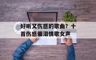 好听又伤感的歌曲？十首伤感催泪情歌女声