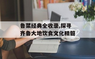 鲁菜经典全收录,探寻齐鲁大地饮食文化精髓