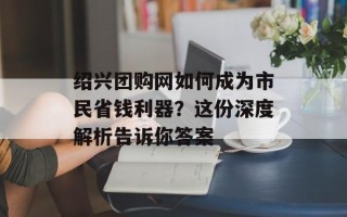 绍兴团购网如何成为市民省钱利器？这份深度解析告诉你答案