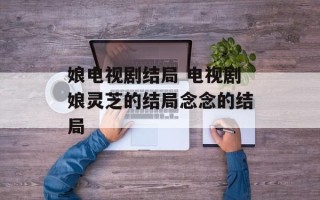 娘电视剧结局 电视剧娘灵芝的结局念念的结局