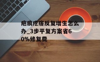 疤痕疙瘩反复增生怎么办_3步平复方案省60%修复费