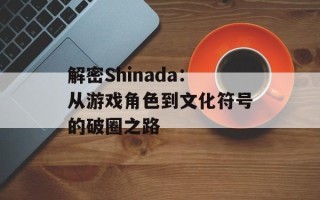 解密Shinada：从游戏角色到文化符号的破圈之路