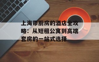 上海带厨房的酒店全攻略：从短租公寓到高端套房的一站式选择