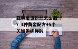 蒜蓉扇贝粉丝怎么调汁？3种黄金配方+5个关键步骤详解