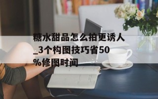 糖水甜品怎么拍更诱人_3个构图技巧省50%修图时间