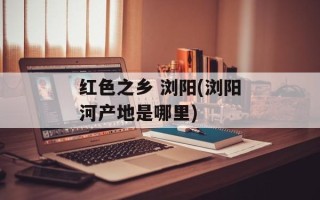 红色之乡 浏阳(浏阳河产地是哪里)
