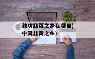 潍坊韭菜之乡在哪里(中国韭黄之乡)