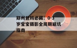 郑州爸妈必藏：0-3岁宝宝摄影全周期避坑指南