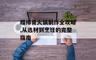 腊排骨火锅制作全攻略,从选材到烹饪的完整指南