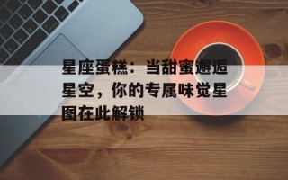 星座蛋糕：当甜蜜邂逅星空，你的专属味觉星图在此解锁