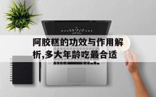 阿胶糕的功效与作用解析,多大年龄吃最合适