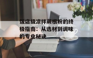 饭店级凉拌蕨根粉的终极指南：从选材到调味的专业秘诀