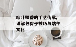 粽叶飘香的手艺传承,详解包粽子技巧与端午文化