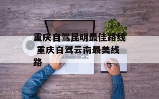重庆自驾昆明最佳路线 重庆自驾云南最美线路