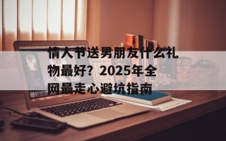 情人节送男朋友什么礼物最好？2025年全网最走心避坑指南