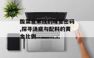 酸菜鱼米线的味觉密码,探寻汤底与配料的黄金比例