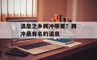 温泉之乡腾冲哪里？腾冲最有名的温泉